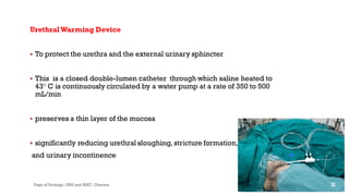 UrethralWarming Device
 To protect the urethra and the external urinary sphincter
 This is a closed double-lumen catheter through which saline heated to
43° C is continuously circulated by a water pump at a rate of 350 to 500
mL/min
 preserves a thin layer of the mucosa
 significantly reducing urethral sloughing, stricture formation,
and urinary incontinence
32
Dept of Urology, GRH and KMC, Chennai.
 