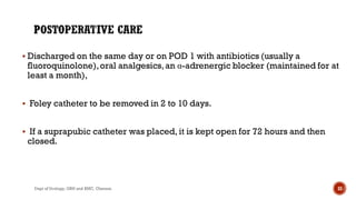  Discharged on the same day or on POD 1 with antibiotics (usually a
fluoroquinolone),oral analgesics,an α-adrenergic blocker (maintained for at
least a month),
 Foley catheter to be removed in 2 to 10 days.
 If a suprapubic catheter was placed, it is kept open for 72 hours and then
closed.
33
Dept of Urology, GRH and KMC, Chennai.
 