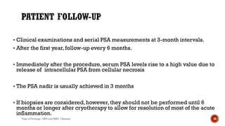 Clinical examinations and serial PSA measurements at 3-month intervals.
 After the first year,follow-up every 6 months.
 Immediately after the procedure,serum PSA levels rise to a high value due to
release of intracellular PSA from cellular necrosis
 The PSA nadir is usually achieved in 3 months
 If biopsies are considered,however,they should not be performed until 6
months or longer after cryotherapy to allow for resolution of most of the acute
inflammation.
34
Dept of Urology, GRH and KMC, Chennai.
 