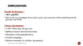 Erectile Dysfunction :-
 50% and 90%
 Due to the use of multiple freeze-thaw cycles and extension of the iceball beyond the
prostate, into NVB
Urinary Incontinence
 1-10%- More after salvage cryo
 Sphincter muscle destruction/scarring
 Disruption of the pudendal nerve,
 Urethral sloughing,
 Detrusor instability or overflow incontinence
37
Dept of Urology, GRH and KMC, Chennai.
 