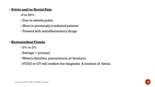  Pelvic and/or Rectal Pain
-0 to 50%
- Due to osteitis pubis
- More in previously irradiated patients
- Treated with antiinflammatory drugs
 Rectourethral Fistula
- 0% to 3%
- Salvage > primary
- Watery diarrhea, pneumaturia,or fecaluria
- VCUG or CT will confirm the diagnosis & location of fistula
39
Dept of Urology, GRH and KMC, Chennai.
 