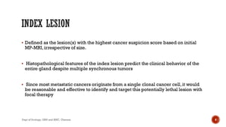  Defined as the lesion(s) with the highest cancer suspicion score based on initial
MP-MRI,irrespective of size.
 Histopathological features of the index lesion predict the clinical behavior of the
entire gland despite multiple synchronous tumors
 Since most metastatic cancers originate from a single clonal cancer cell, it would
be reasonable and effective to identify and target this potentially lethal lesion with
focal therapy
4
Dept of Urology, GRH and KMC, Chennai.
 