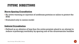 Nerve-Sparing Cryoablation
 By active warming or injection of antifreeze proteins or saline to protect the
NVB
 Evaluated only in canine model
Subtotal Cryoablation
 Defined as an ablation of less than the entire prostate gland in an attempt to
reduce cryotherapy morbidity by sparing one of the neurovascular bundles
42
Dept of Urology, GRH and KMC, Chennai.
 