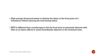  High-energy ultrasound waves to destroy the tissue at the focal point of a
transducer without injuring the intervening tissue.
 HIFU is different from cryotherapy in that the focal zone is extremely discrete with
little or no tissue effects in areas immediately adjacent to the treatment zone.
44
Dept of Urology, GRH and KMC, Chennai.
 