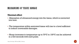 Thermal effect
 Absorption of ultrasound energy into the tissue, which is converted
into heat.
 The temperature within sonicated tissue will rise to a level sufficient
to induce irreversible damages.
 Sharp increases in temperature up to 70°C to 100°C can be achieved
in a few seconds with each pulse.
47
Dept of Urology, GRH and KMC, Chennai.
 