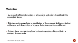 Cavitation:
 As a result of the interaction of ultrasound and micro-bubbles in the
sonicated tissue
 This interaction may lead to oscillation of these micro-bubbles,violent
collapses,and dispersion of energy that enhances tissue ablation
 Both of these mechanisms lead to the destruction of the cells by a
coagulative necrosis
48
Dept of Urology, GRH and KMC, Chennai.
 