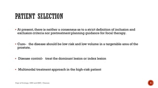  At present,there is neither a consensus as to a strict definition of inclusion and
exclusion criteria nor pretreatment planning guidance for focal therapy.
 Cure- the disease should be low risk and low volume in a targetable area of the
prostate.
 Disease control- treat the dominant lesion or index lesion
 Multimodal treatment approach in the high-risk patient
5
Dept of Urology, GRH and KMC, Chennai.
 