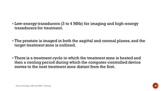  Low-energy transducers (3 to 4 MHz) for imaging and high-energy
transducers for treatment.
 The prostate is imaged in both the sagittal and coronal planes,and the
target treatment zone is outlined.
 There is a treatment cycle in which the treatment zone is heated and
then a cooling period during which the computer-controlled device
moves to the next treatment zone distant from the first.
52
Dept of Urology, GRH and KMC, Chennai.
 