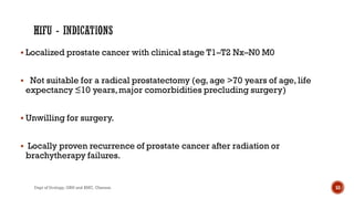  Localized prostate cancer with clinical stage T1–T2 Nx–N0 M0
 Not suitable for a radical prostatectomy (eg, age >70 years of age, life
expectancy ≤10 years,major comorbidities precluding surgery)
 Unwilling for surgery.
 Locally proven recurrence of prostate cancer after radiation or
brachytherapy failures.
53
Dept of Urology, GRH and KMC, Chennai.
 