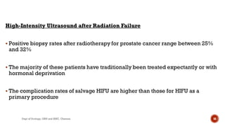 High-Intensity Ultrasound after Radiation Failure
 Positive biopsy rates after radiotherapy for prostate cancer range between 25%
and 32%
 The majority of these patients have traditionally been treated expectantly or with
hormonal deprivation
 The complication rates of salvage HIFU are higher than those for HIFU as a
primary procedure
56
Dept of Urology, GRH and KMC, Chennai.
 