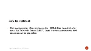 HIFU Re-treatment:
 The management of recurrence after HIFU differs from that after
radiation failure in that with HIFU there is no maximum dose and
sessions can be repeated.
57
Dept of Urology, GRH and KMC, Chennai.
 