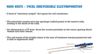 NANO KNIFE – FOCAL IRREVERSIBLE ELECTROPORATION
 A kind of "electronic scalpel" that opens the cell membrane-
 The electricity creates very tiny openings (called pores) in the tumor’s cells,
leading to the death of the cells.
 An ultrasound or a CT scan- focus the current precisely on the tumor, sparing blood
vessels and other tissues.
 The cell matrix of the healthy tissue in the area of treatment remains preserved and
is able to regenerate itself
58
Dept of Urology, GRH and KMC, Chennai.
 