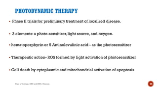 PHOTODYNAMIC THERAPY
 Phase II trials for preliminary treatment of localized disease.
 3 elements:a photo-sensitizer,light source,and oxygen.
 hematoporphyrin or 5 Aminolevulinic acid - as the photosensitizer
 Therapeutic action- ROS formed by light activation of photosensitizer
 Cell death by cytoplasmic and mitochondrial activation of apoptosis
59
Dept of Urology, GRH and KMC, Chennai.
 