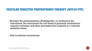 VASCULAR TARGETED PHOTODYNAMIC THERAPY (WST-09 VTP)
 Because the photosensitizer (Padeliporfin ) is confined to the
vasculature,the mechanism for cell death is primarily attributed to
vascular occlusion and other processes that originate in a vascular
oxidative stress.
 Post irradiation recurrences
61
Dept of Urology, GRH and KMC, Chennai.
 