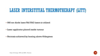 LASER INTERSTITIAL THERMOTHERAPY (LITT)
 980 nm diode laser/Nd:YAG lasers is utilized
 Laser applicator placed inside tumour
 Necrosis achieved by heating above 60degrees
64
Dept of Urology, GRH and KMC, Chennai.
 