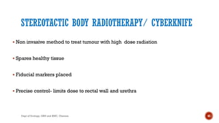 STEREOTACTIC BODY RADIOTHERAPY/ CYBERKNIFE
 Non invasive method to treat tumour with high dose radiation
 Spares healthy tissue
 Fiducial markers placed
 Precise control- limits dose to rectal wall and urethra
65
Dept of Urology, GRH and KMC, Chennai.
 