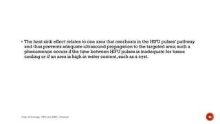  The heat sink effect relates to one area that overheats in the HIFU pulses’ pathway
and thus prevents adequate ultrasound propagation to the targeted area; such a
phenomenon occurs if the time between HIFU pulses is inadequate for tissue
cooling or if an area is high in water content,such as a cyst.
68
Dept of Urology, GRH and KMC, Chennai.
 