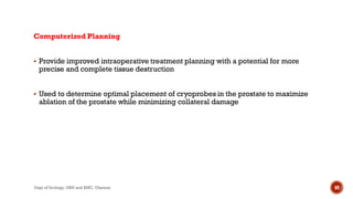Computerized Planning
 Provide improved intraoperative treatment planning with a potential for more
precise and complete tissue destruction
 Used to determine optimal placement of cryoprobes in the prostate to maximize
ablation of the prostate while minimizing collateral damage
69
Dept of Urology, GRH and KMC, Chennai.
 