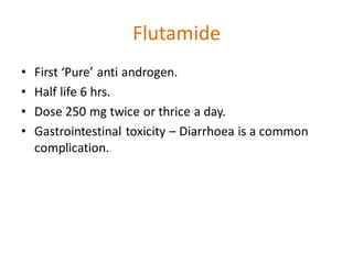 Flutamide
• First ‘Pure’ anti androgen.
• Half life 6 hrs.
• Dose 250 mg twice or thrice a day.
• Gastrointestinal toxicity – Diarrhoea is a common
complication.
 