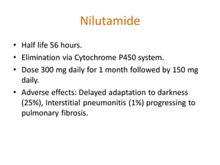Nilutamide
• Half life 56 hours.
• Elimination via Cytochrome P450 system.
• Dose 300 mg daily for 1 month followed by 150 mg
daily.
• Adverse effects: Delayed adaptation to darkness
(25%), Interstitial pneumonitis (1%) progressing to
pulmonary fibrosis.
 