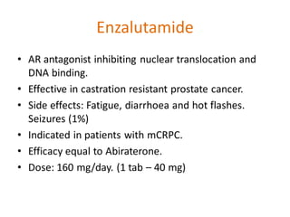 Enzalutamide
• AR antagonist inhibiting nuclear translocation and
DNA binding.
• Effective in castration resistant prostate cancer.
• Side effects: Fatigue, diarrhoea and hot flashes.
Seizures (1%)
• Indicated in patients with mCRPC.
• Efficacy equal to Abiraterone.
• Dose: 160 mg/day. (1 tab – 40 mg)
 