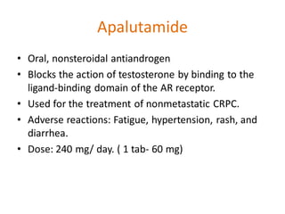 Apalutamide
• Oral, nonsteroidal antiandrogen
• Blocks the action of testosterone by binding to the
ligand-binding domain of the AR receptor.
• Used for the treatment of nonmetastatic CRPC.
• Adverse reactions: Fatigue, hypertension, rash, and
diarrhea.
• Dose: 240 mg/ day. ( 1 tab- 60 mg)
 