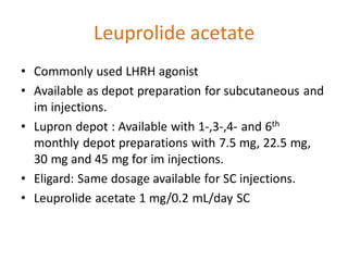 Leuprolide acetate
• Commonly used LHRH agonist
• Available as depot preparation for subcutaneous and
im injections.
• Lupron depot : Available with 1-,3-,4- and 6th
monthly depot preparations with 7.5 mg, 22.5 mg,
30 mg and 45 mg for im injections.
• Eligard: Same dosage available for SC injections.
• Leuprolide acetate 1 mg/0.2 mL/day SC
 