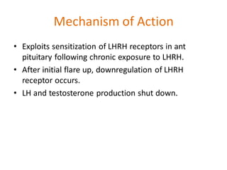 Mechanism of Action
• Exploits sensitization of LHRH receptors in ant
pituitary following chronic exposure to LHRH.
• After initial flare up, downregulation of LHRH
receptor occurs.
• LH and testosterone production shut down.
 