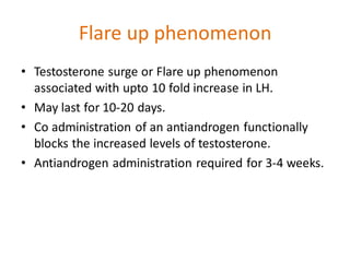Flare up phenomenon
• Testosterone surge or Flare up phenomenon
associated with upto 10 fold increase in LH.
• May last for 10-20 days.
• Co administration of an antiandrogen functionally
blocks the increased levels of testosterone.
• Antiandrogen administration required for 3-4 weeks.
 