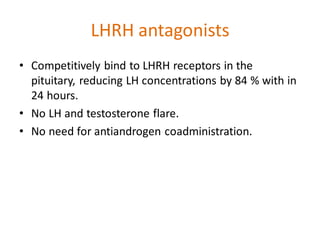 LHRH antagonists
• Competitively bind to LHRH receptors in the
pituitary, reducing LH concentrations by 84 % with in
24 hours.
• No LH and testosterone flare.
• No need for antiandrogen coadministration.
 