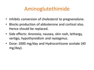 Aminoglutethimide
• Inhibits conversion of cholesterol to pregnenolone.
• Blocks production of aldosterone and cortisol also.
Hence should be replaced.
• Side effects: Anorexia, nausea, skin rash, lethargy,
vertigo, hypothyroidism and nystagmus.
• Dose: 1000 mg/day and Hydrocortisone acetate (40
mg/day).
 