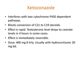 Ketoconazole
• Interferes with two cytochrome P450 dependent
pathways.
• Blocks conversion of C21 to C19 steroids.
• Effect is rapid. Testosterone level drops to castrate
levels in 4 hours in some cases.
• Effect is immediately reversible.
• Dose: 400 mg 8 hrly. Usually with hydrocortisone 20
mg bd.
 