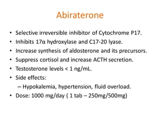 Abiraterone
• Selective irreversible inhibitor of Cytochrome P17.
• Inhibits 17α hydroxylase and C17-20 lyase.
• Increase synthesis of aldosterone and its precursors.
• Suppress cortisol and increase ACTH secretion.
• Testosterone levels < 1 ng/mL.
• Side effects:
– Hypokalemia, hypertension, fluid overload.
• Dose: 1000 mg/day ( 1 tab – 250mg/500mg)
 