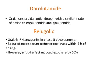 Darolutamide
• Oral, nonsteroidal antiandrogen with a similar mode
of action to enzalutamide and apalutamide.
Relugolix
• Oral, GnRH antagonist in phase 3 development.
• Reduced mean serum testosterone levels within 6 h of
dosing.
• However, a food effect reduced exposure by 50%
 