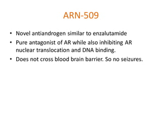 ARN-509
• Novel antiandrogen similar to enzalutamide
• Pure antagonist of AR while also inhibiting AR
nuclear translocation and DNA binding.
• Does not cross blood brain barrier. So no seizures.
 