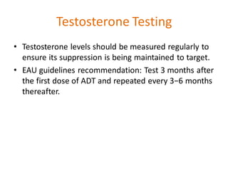 Testosterone Testing
• Testosterone levels should be measured regularly to
ensure its suppression is being maintained to target.
• EAU guidelines recommendation: Test 3 months after
the first dose of ADT and repeated every 3−6 months
thereafter.
 
