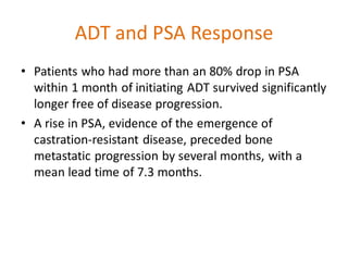 ADT and PSA Response
• Patients who had more than an 80% drop in PSA
within 1 month of initiating ADT survived significantly
longer free of disease progression.
• A rise in PSA, evidence of the emergence of
castration-resistant disease, preceded bone
metastatic progression by several months, with a
mean lead time of 7.3 months.
 