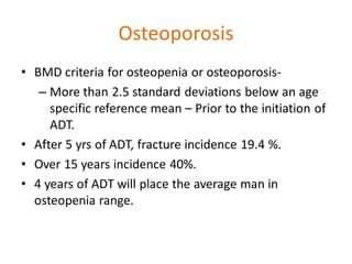 Osteoporosis
• BMD criteria for osteopenia or osteoporosis-
– More than 2.5 standard deviations below an age
specific reference mean – Prior to the initiation of
ADT.
• After 5 yrs of ADT, fracture incidence 19.4 %.
• Over 15 years incidence 40%.
• 4 years of ADT will place the average man in
osteopenia range.
 