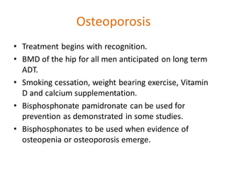 Osteoporosis
• Treatment begins with recognition.
• BMD of the hip for all men anticipated on long term
ADT.
• Smoking cessation, weight bearing exercise, Vitamin
D and calcium supplementation.
• Bisphosphonate pamidronate can be used for
prevention as demonstrated in some studies.
• Bisphosphonates to be used when evidence of
osteopenia or osteoporosis emerge.
 