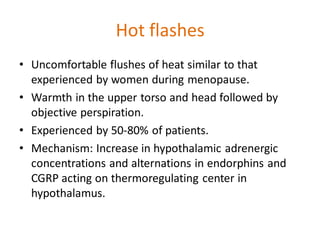 Hot flashes
• Uncomfortable flushes of heat similar to that
experienced by women during menopause.
• Warmth in the upper torso and head followed by
objective perspiration.
• Experienced by 50-80% of patients.
• Mechanism: Increase in hypothalamic adrenergic
concentrations and alternations in endorphins and
CGRP acting on thermoregulating center in
hypothalamus.
 