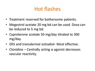 Hot flashes
• Treatment reserved for bothersome patients.
• Megestrol acetate 20 mg bd can be used. Dose can
be reduced to 5 mg bd.
• Cyproterone acetate 50 mg/day titrated to 300
mg/day.
• DES and transdermal estradiol- Most effective.
• Clonidine – Centrally acting α agonist decreases
vascular reactivity.
 