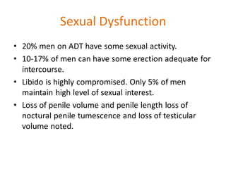 Sexual Dysfunction
• 20% men on ADT have some sexual activity.
• 10-17% of men can have some erection adequate for
intercourse.
• Libido is highly compromised. Only 5% of men
maintain high level of sexual interest.
• Loss of penile volume and penile length loss of
noctural penile tumescence and loss of testicular
volume noted.
 