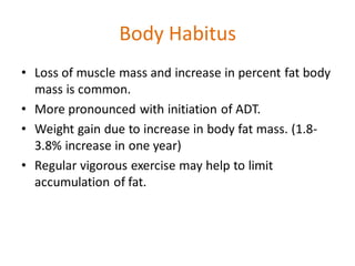 Body Habitus
• Loss of muscle mass and increase in percent fat body
mass is common.
• More pronounced with initiation of ADT.
• Weight gain due to increase in body fat mass. (1.8-
3.8% increase in one year)
• Regular vigorous exercise may help to limit
accumulation of fat.
 
