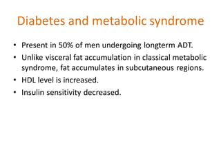 Diabetes and metabolic syndrome
• Present in 50% of men undergoing longterm ADT.
• Unlike visceral fat accumulation in classical metabolic
syndrome, fat accumulates in subcutaneous regions.
• HDL level is increased.
• Insulin sensitivity decreased.
 
