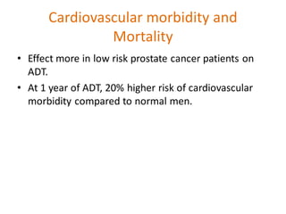Cardiovascular morbidity and
Mortality
• Effect more in low risk prostate cancer patients on
ADT.
• At 1 year of ADT, 20% higher risk of cardiovascular
morbidity compared to normal men.
 