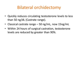 Bilateral orchidectomy
• Quickly reduces circulating testosterone levels to less
than 50 ng/dL (Castrate range).
• Classical castrate range – 50 ng/mL, now 15ng/mL
• Within 24 hours of surgical castration, testosterone
levels are reduced by greater than 90%.
 