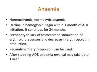 Anaemia
• Normochromic, normocytic anaemia
• Decline in hemoglobin begin within 1 month of ADT
initiation. It continues for 24 months.
• Secondary to lack of testosterone stimulation of
erythroid precursors and decrease in erythropoietin
production.
• Recombinant erythropoietin can be used.
• After stopping ADT, anaemia reversal may take upto
1 year.
 