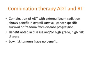 Combination therapy ADT and RT
• Combination of ADT with external beam radiation
shows benefit in overall survival, cancer specific
survival or freedom from disease progression.
• Benefit noted in disease and/or high grade, high risk
disease.
• Low risk tumours have no benefit.
 