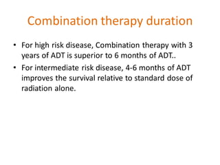 Combination therapy duration
• For high risk disease, Combination therapy with 3
years of ADT is superior to 6 months of ADT..
• For intermediate risk disease, 4-6 months of ADT
improves the survival relative to standard dose of
radiation alone.
 