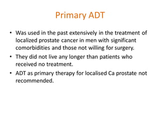 Primary ADT
• Was used in the past extensively in the treatment of
localized prostate cancer in men with significant
comorbidities and those not willing for surgery.
• They did not live any longer than patients who
received no treatment.
• ADT as primary therapy for localised Ca prostate not
recommended.
 